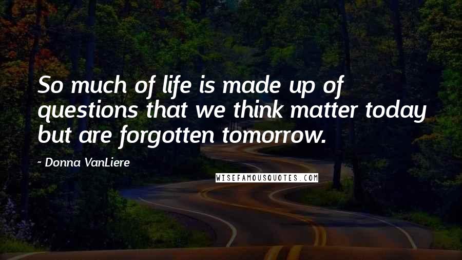 Donna VanLiere Quotes: So much of life is made up of questions that we think matter today but are forgotten tomorrow.