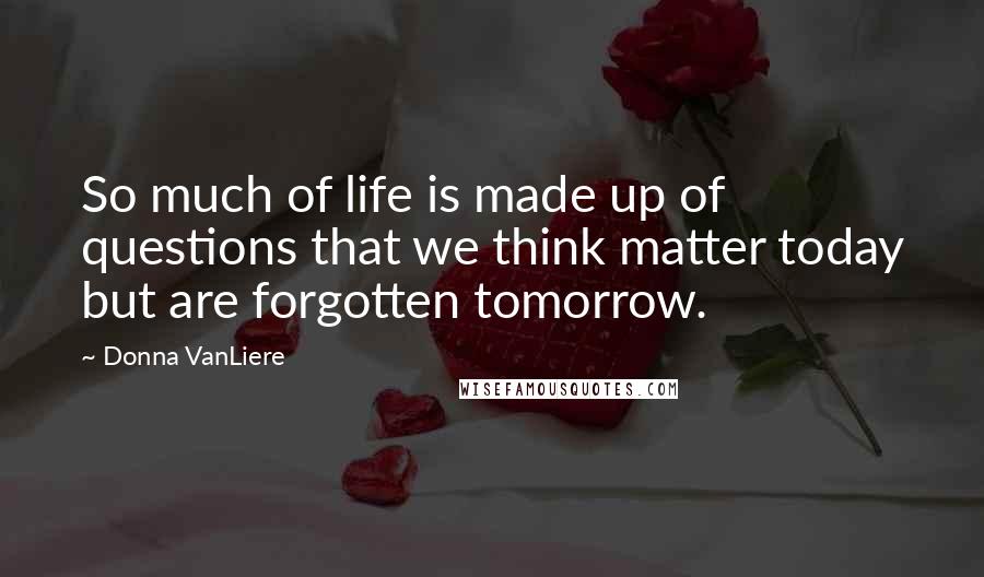 Donna VanLiere Quotes: So much of life is made up of questions that we think matter today but are forgotten tomorrow.