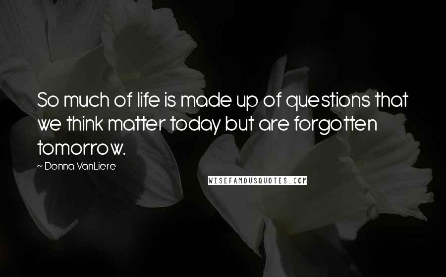 Donna VanLiere Quotes: So much of life is made up of questions that we think matter today but are forgotten tomorrow.
