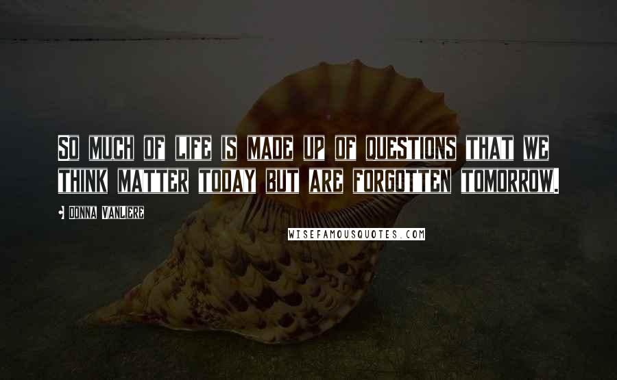 Donna VanLiere Quotes: So much of life is made up of questions that we think matter today but are forgotten tomorrow.