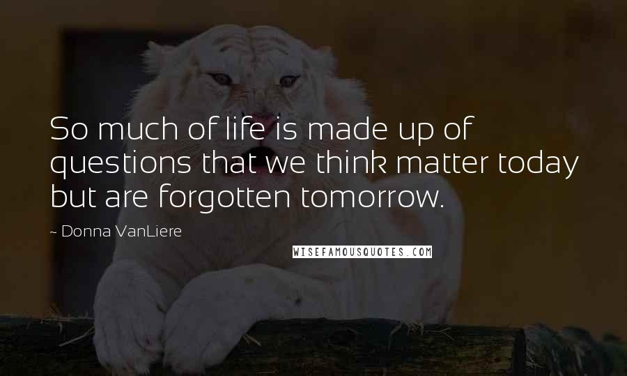Donna VanLiere Quotes: So much of life is made up of questions that we think matter today but are forgotten tomorrow.