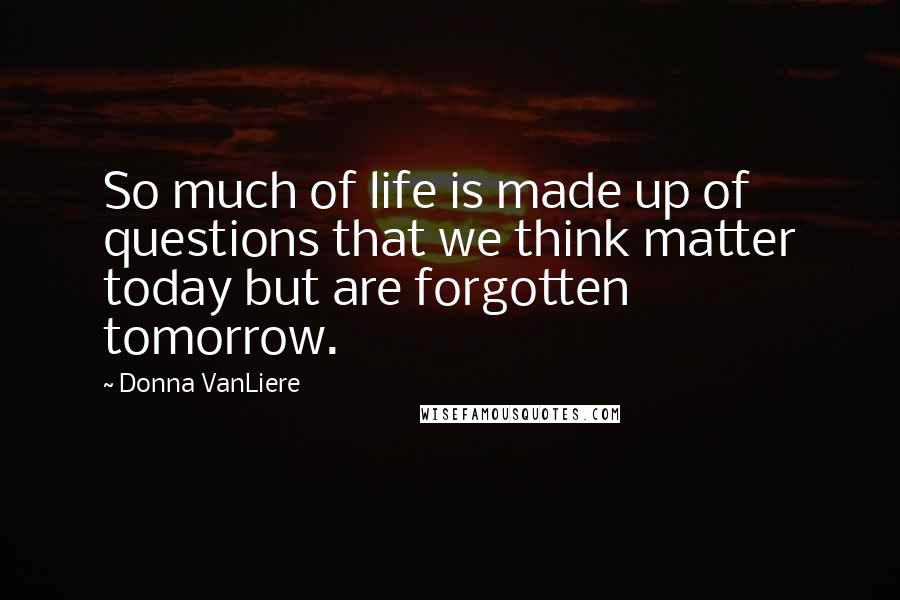 Donna VanLiere Quotes: So much of life is made up of questions that we think matter today but are forgotten tomorrow.