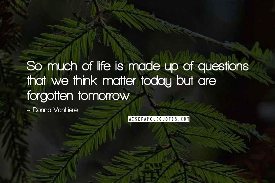 Donna VanLiere Quotes: So much of life is made up of questions that we think matter today but are forgotten tomorrow.