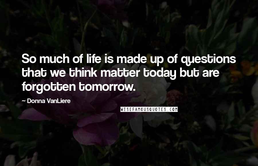 Donna VanLiere Quotes: So much of life is made up of questions that we think matter today but are forgotten tomorrow.