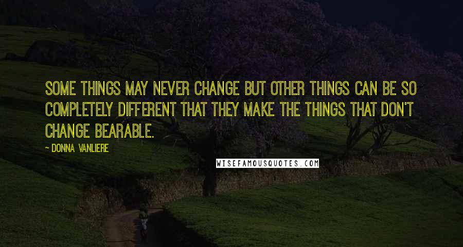 Donna VanLiere Quotes: Some things may never change but other things can be so completely different that they make the things that don't change bearable.