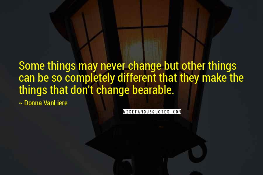 Donna VanLiere Quotes: Some things may never change but other things can be so completely different that they make the things that don't change bearable.