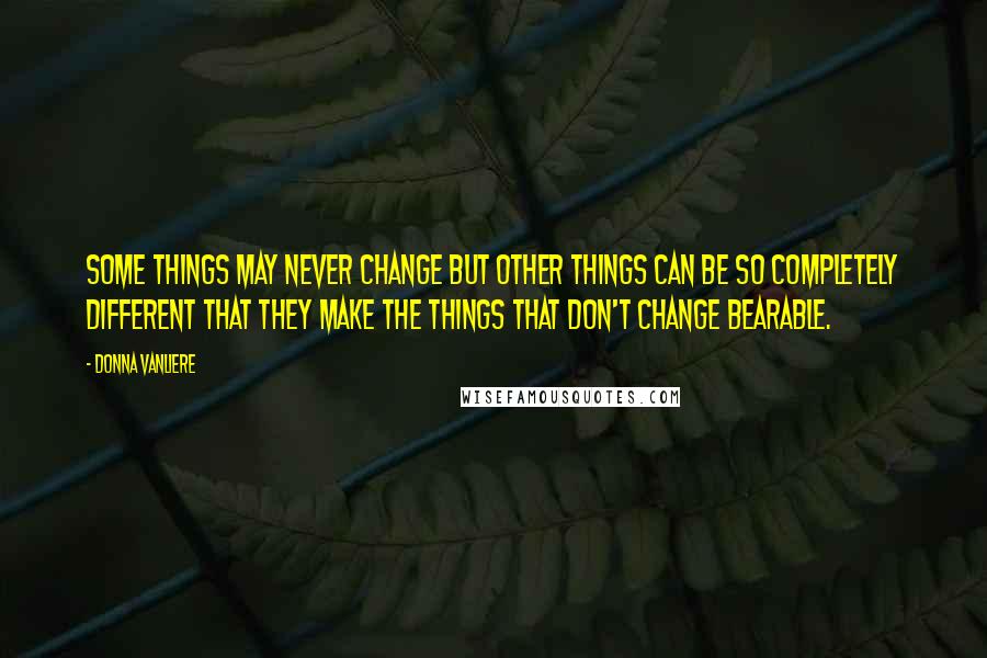 Donna VanLiere Quotes: Some things may never change but other things can be so completely different that they make the things that don't change bearable.