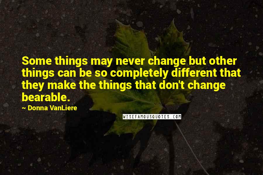 Donna VanLiere Quotes: Some things may never change but other things can be so completely different that they make the things that don't change bearable.