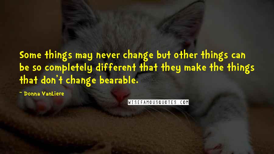 Donna VanLiere Quotes: Some things may never change but other things can be so completely different that they make the things that don't change bearable.