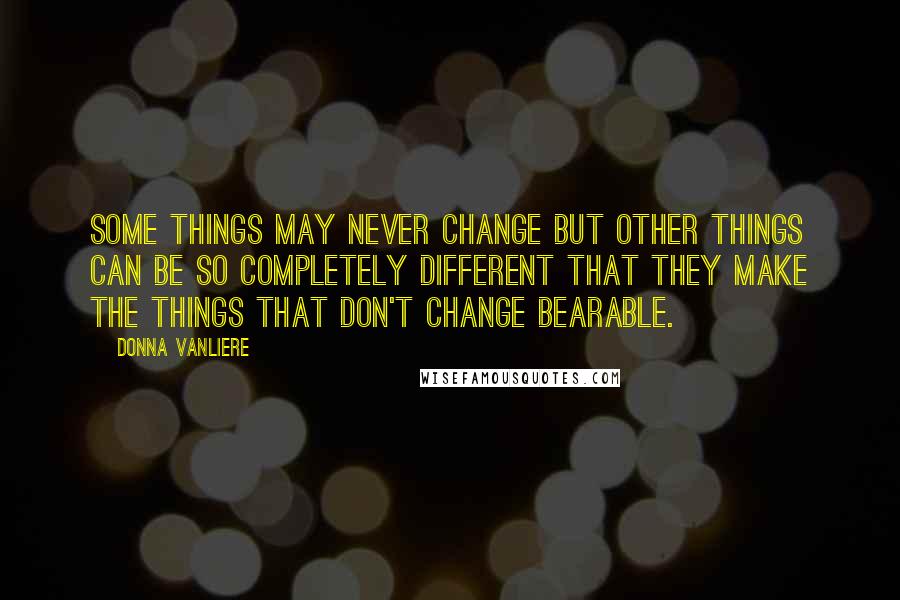 Donna VanLiere Quotes: Some things may never change but other things can be so completely different that they make the things that don't change bearable.