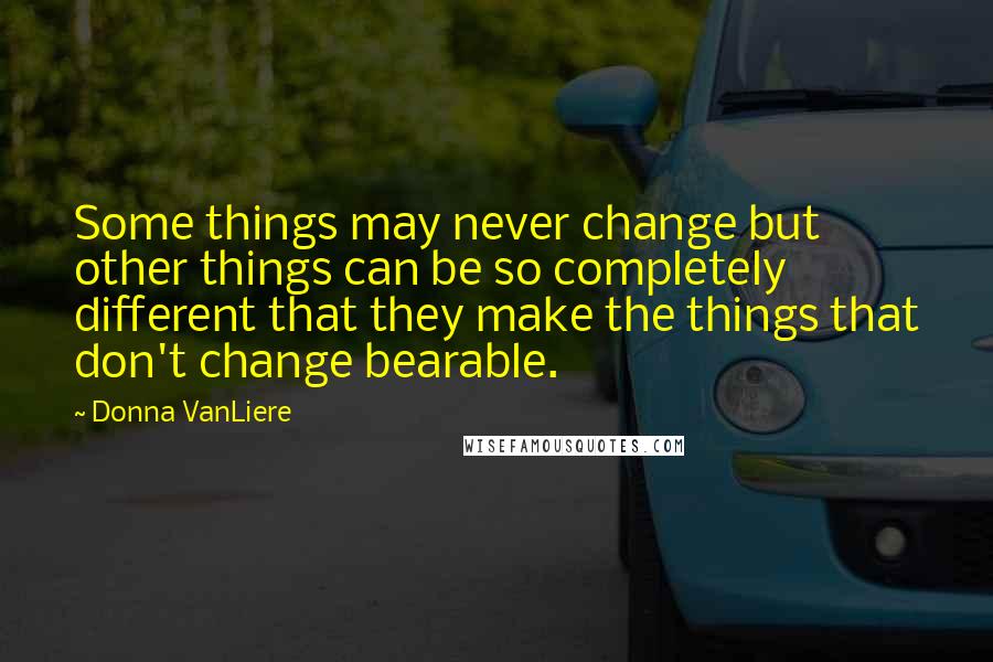 Donna VanLiere Quotes: Some things may never change but other things can be so completely different that they make the things that don't change bearable.