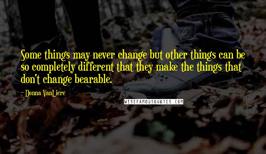 Donna VanLiere Quotes: Some things may never change but other things can be so completely different that they make the things that don't change bearable.