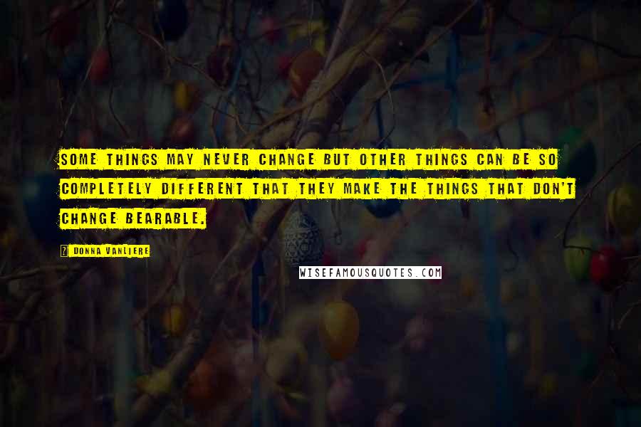 Donna VanLiere Quotes: Some things may never change but other things can be so completely different that they make the things that don't change bearable.