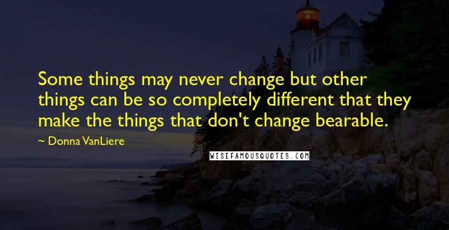 Donna VanLiere Quotes: Some things may never change but other things can be so completely different that they make the things that don't change bearable.