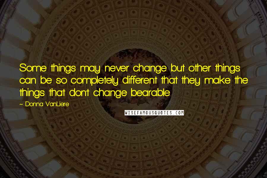 Donna VanLiere Quotes: Some things may never change but other things can be so completely different that they make the things that don't change bearable.