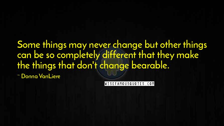 Donna VanLiere Quotes: Some things may never change but other things can be so completely different that they make the things that don't change bearable.