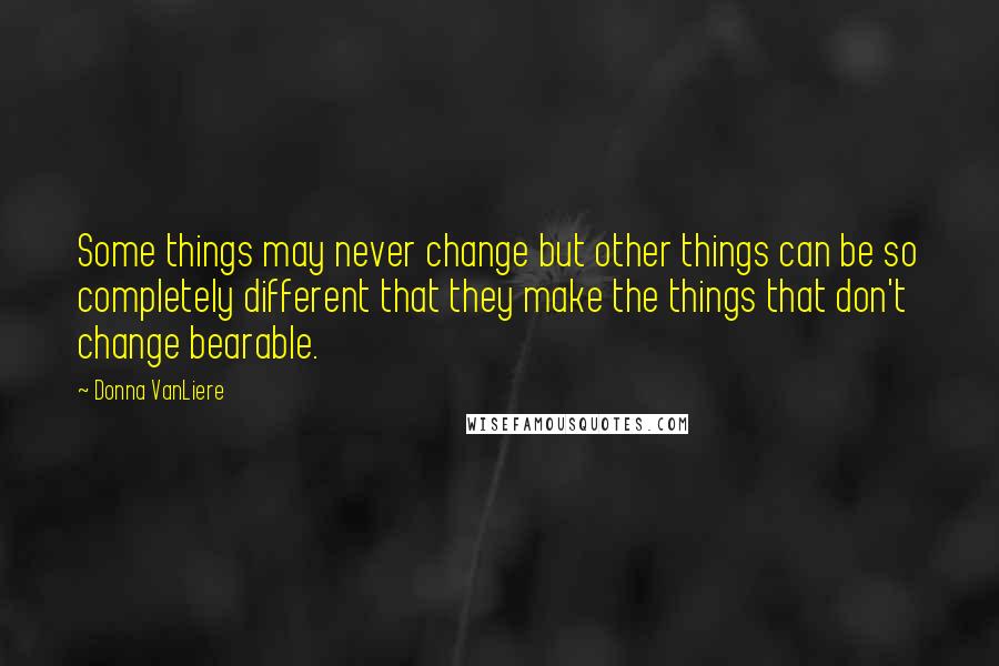 Donna VanLiere Quotes: Some things may never change but other things can be so completely different that they make the things that don't change bearable.