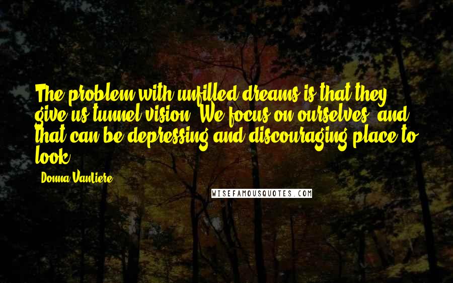 Donna VanLiere Quotes: The problem with unfilled dreams is that they give us tunnel vision. We focus on ourselves, and that can be depressing and discouraging place to look.