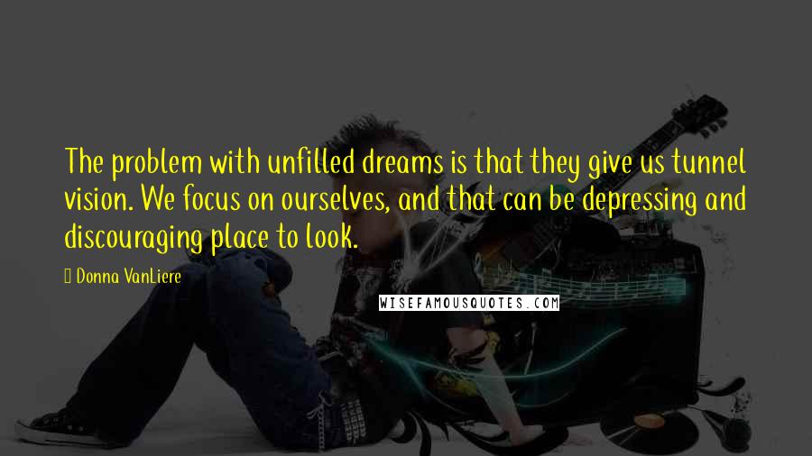 Donna VanLiere Quotes: The problem with unfilled dreams is that they give us tunnel vision. We focus on ourselves, and that can be depressing and discouraging place to look.