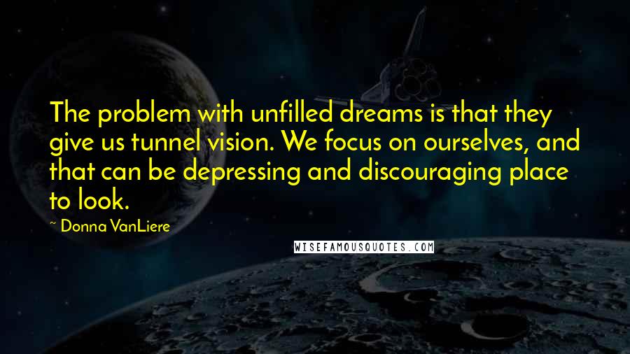 Donna VanLiere Quotes: The problem with unfilled dreams is that they give us tunnel vision. We focus on ourselves, and that can be depressing and discouraging place to look.