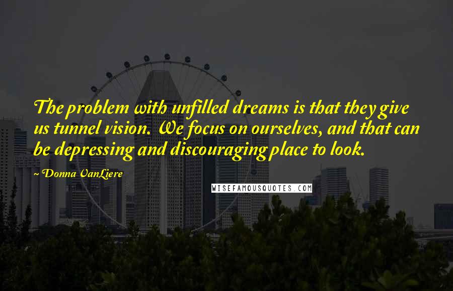 Donna VanLiere Quotes: The problem with unfilled dreams is that they give us tunnel vision. We focus on ourselves, and that can be depressing and discouraging place to look.