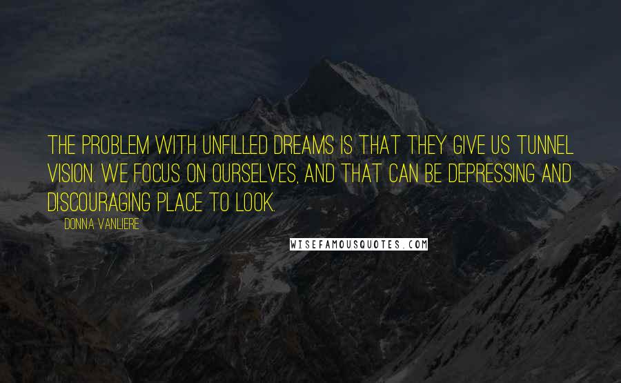 Donna VanLiere Quotes: The problem with unfilled dreams is that they give us tunnel vision. We focus on ourselves, and that can be depressing and discouraging place to look.