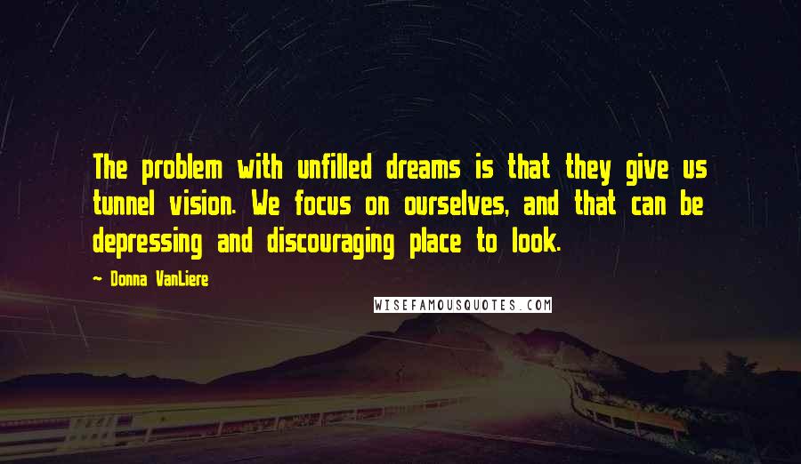 Donna VanLiere Quotes: The problem with unfilled dreams is that they give us tunnel vision. We focus on ourselves, and that can be depressing and discouraging place to look.