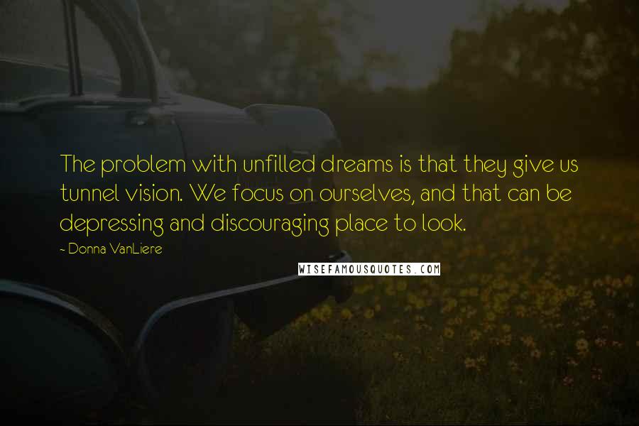 Donna VanLiere Quotes: The problem with unfilled dreams is that they give us tunnel vision. We focus on ourselves, and that can be depressing and discouraging place to look.