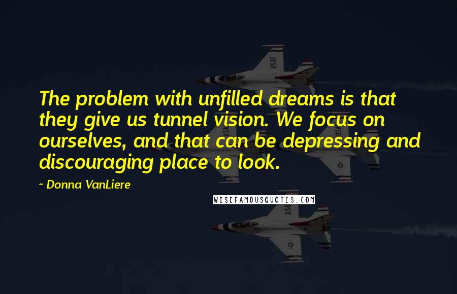 Donna VanLiere Quotes: The problem with unfilled dreams is that they give us tunnel vision. We focus on ourselves, and that can be depressing and discouraging place to look.