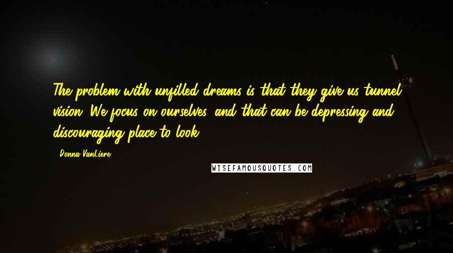 Donna VanLiere Quotes: The problem with unfilled dreams is that they give us tunnel vision. We focus on ourselves, and that can be depressing and discouraging place to look.