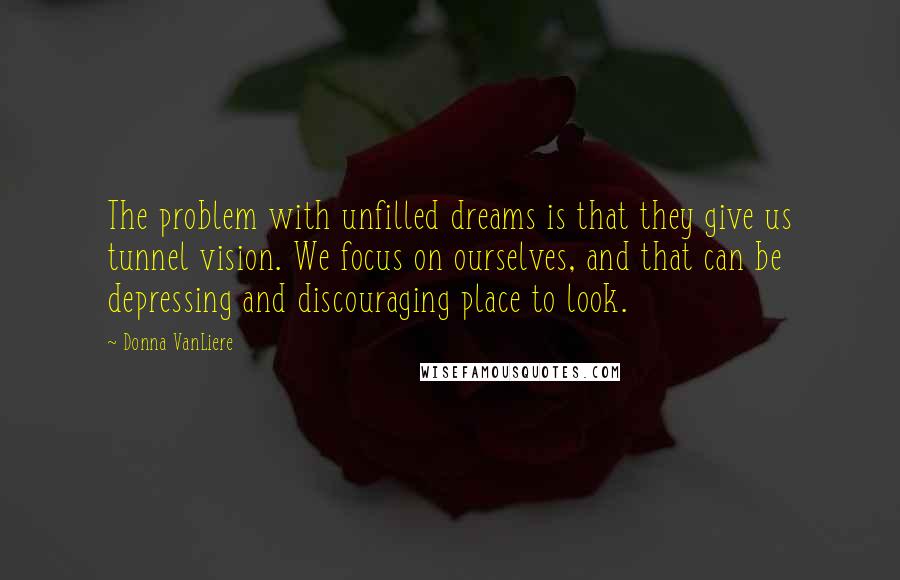 Donna VanLiere Quotes: The problem with unfilled dreams is that they give us tunnel vision. We focus on ourselves, and that can be depressing and discouraging place to look.