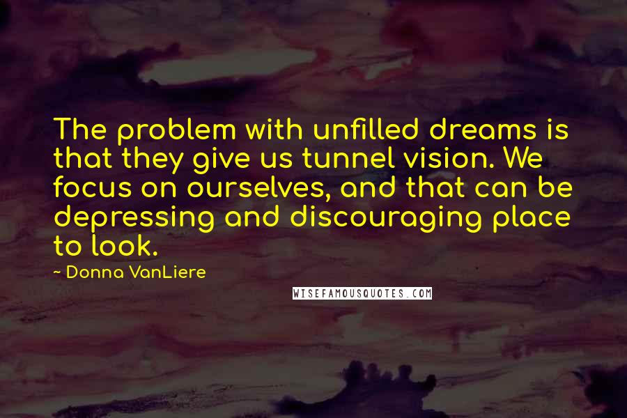 Donna VanLiere Quotes: The problem with unfilled dreams is that they give us tunnel vision. We focus on ourselves, and that can be depressing and discouraging place to look.