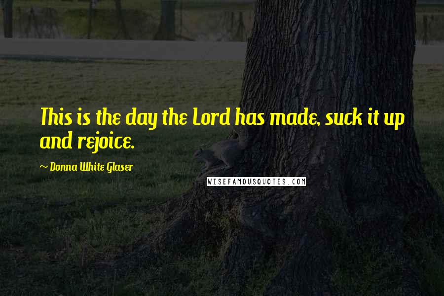 Donna White Glaser Quotes: This is the day the Lord has made, suck it up and rejoice.