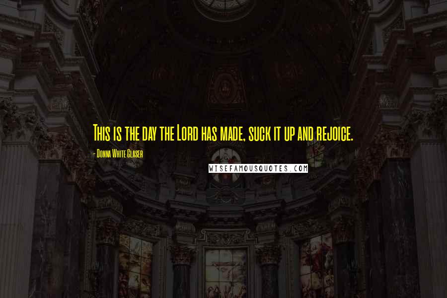 Donna White Glaser Quotes: This is the day the Lord has made, suck it up and rejoice.