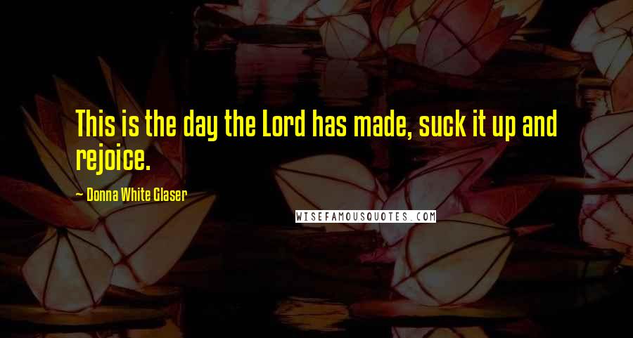 Donna White Glaser Quotes: This is the day the Lord has made, suck it up and rejoice.
