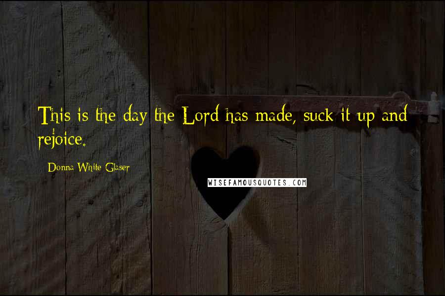 Donna White Glaser Quotes: This is the day the Lord has made, suck it up and rejoice.