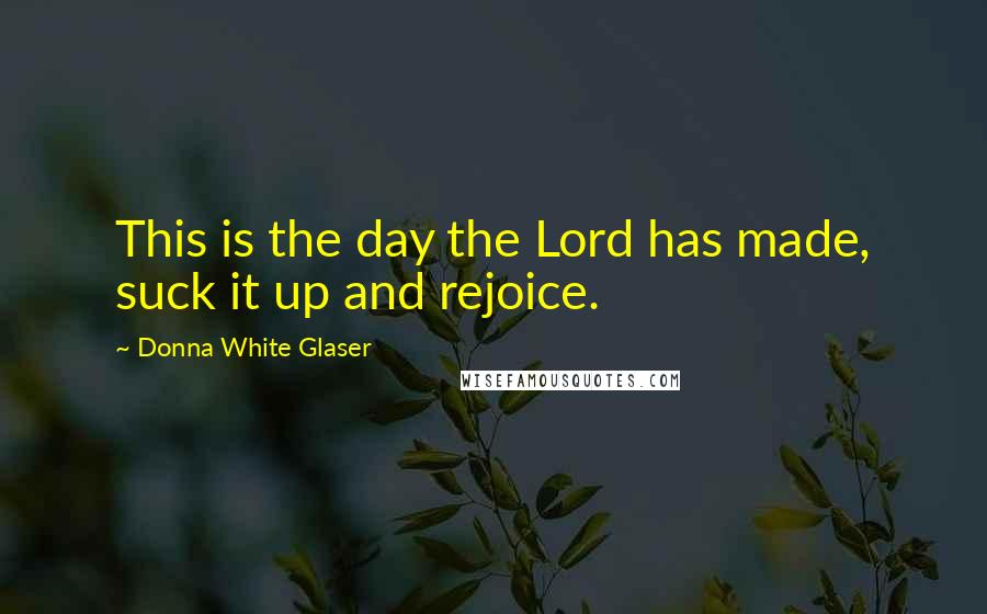Donna White Glaser Quotes: This is the day the Lord has made, suck it up and rejoice.