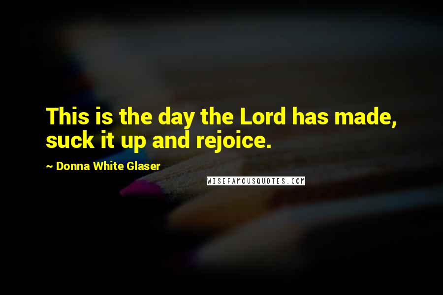 Donna White Glaser Quotes: This is the day the Lord has made, suck it up and rejoice.