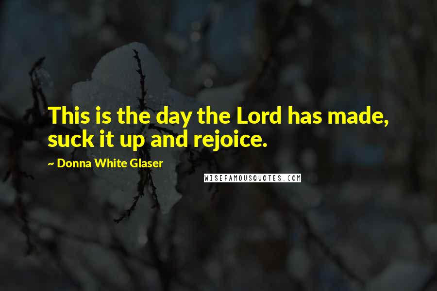 Donna White Glaser Quotes: This is the day the Lord has made, suck it up and rejoice.