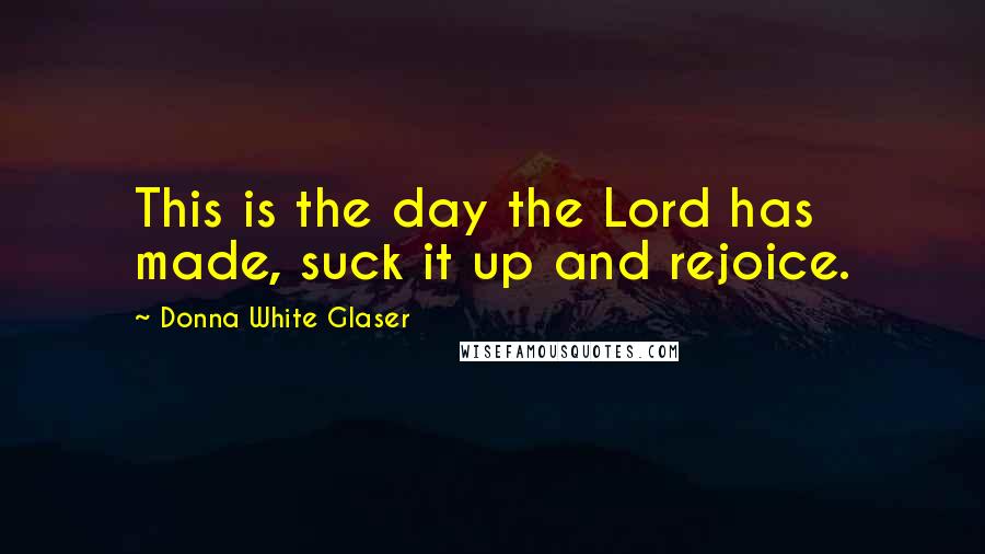 Donna White Glaser Quotes: This is the day the Lord has made, suck it up and rejoice.