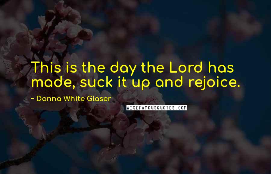 Donna White Glaser Quotes: This is the day the Lord has made, suck it up and rejoice.