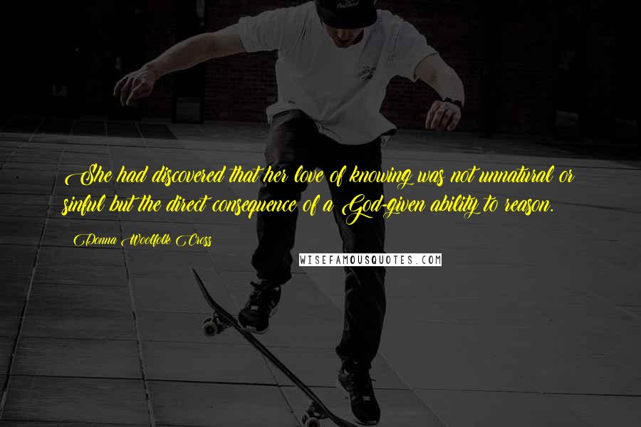 Donna Woolfolk Cross Quotes: She had discovered that her love of knowing was not unnatural or sinful but the direct consequence of a God-given ability to reason.