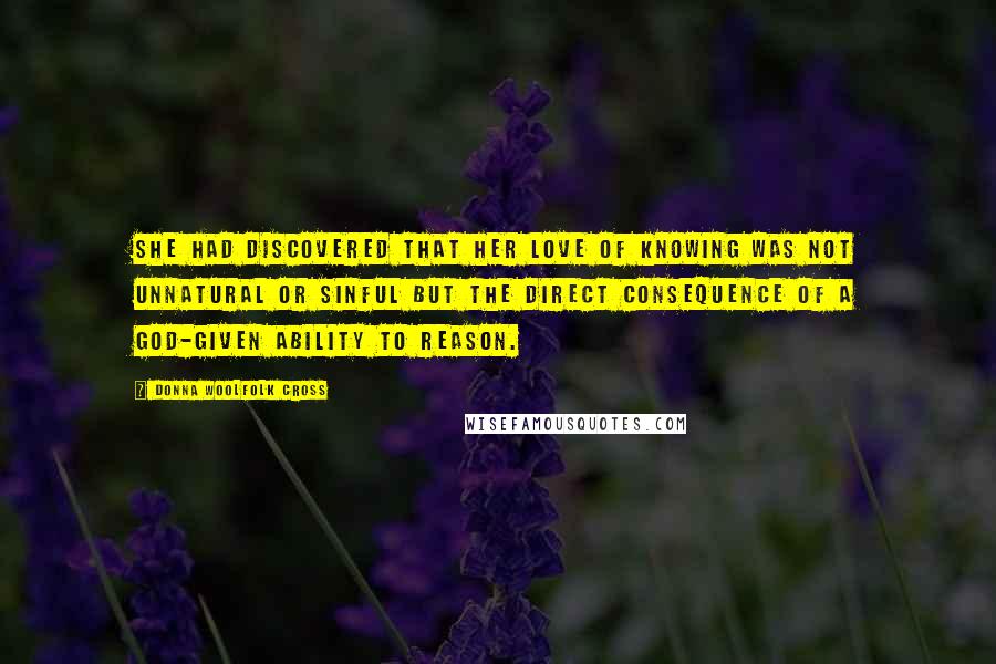 Donna Woolfolk Cross Quotes: She had discovered that her love of knowing was not unnatural or sinful but the direct consequence of a God-given ability to reason.