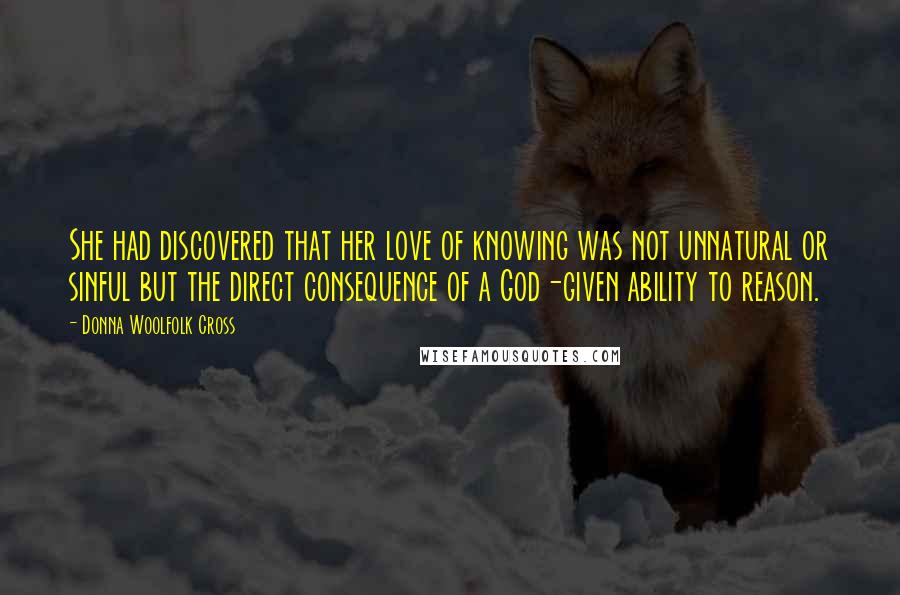 Donna Woolfolk Cross Quotes: She had discovered that her love of knowing was not unnatural or sinful but the direct consequence of a God-given ability to reason.
