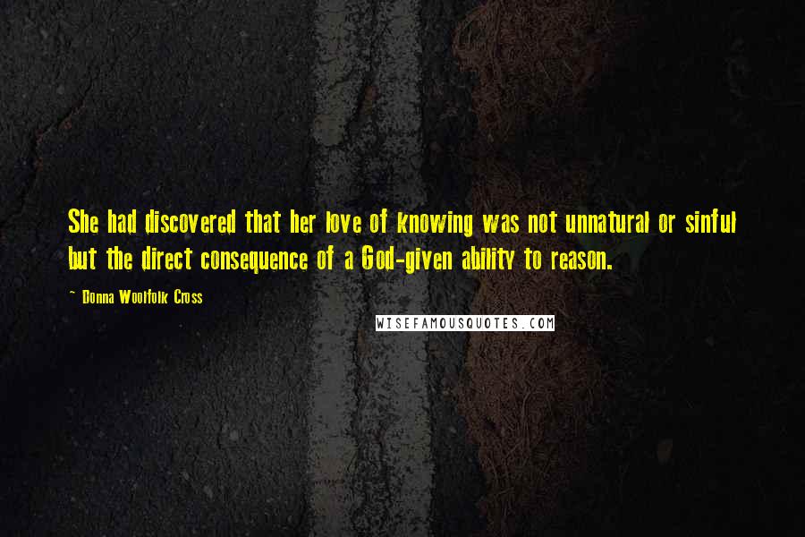 Donna Woolfolk Cross Quotes: She had discovered that her love of knowing was not unnatural or sinful but the direct consequence of a God-given ability to reason.