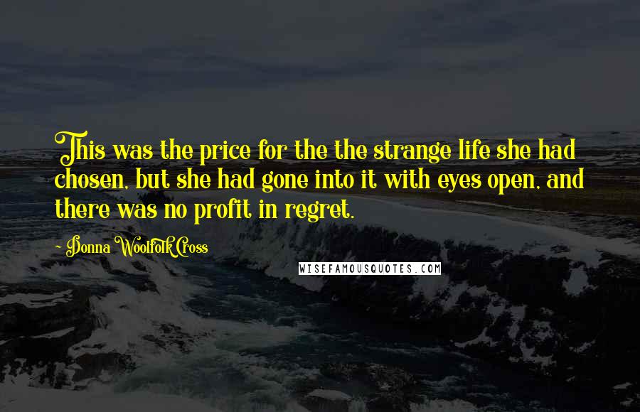 Donna Woolfolk Cross Quotes: This was the price for the the strange life she had chosen, but she had gone into it with eyes open, and there was no profit in regret.