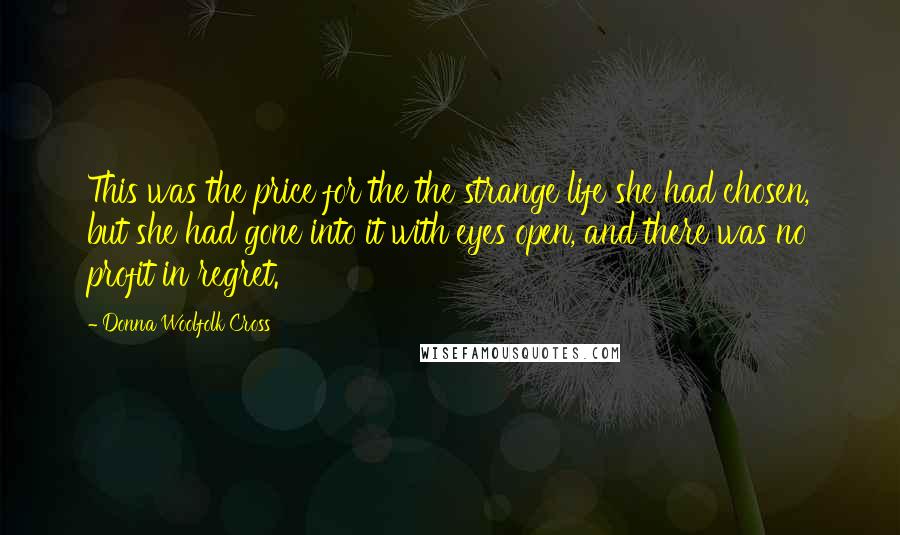 Donna Woolfolk Cross Quotes: This was the price for the the strange life she had chosen, but she had gone into it with eyes open, and there was no profit in regret.