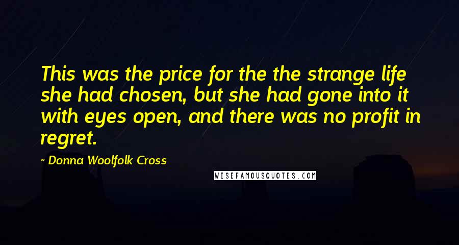Donna Woolfolk Cross Quotes: This was the price for the the strange life she had chosen, but she had gone into it with eyes open, and there was no profit in regret.