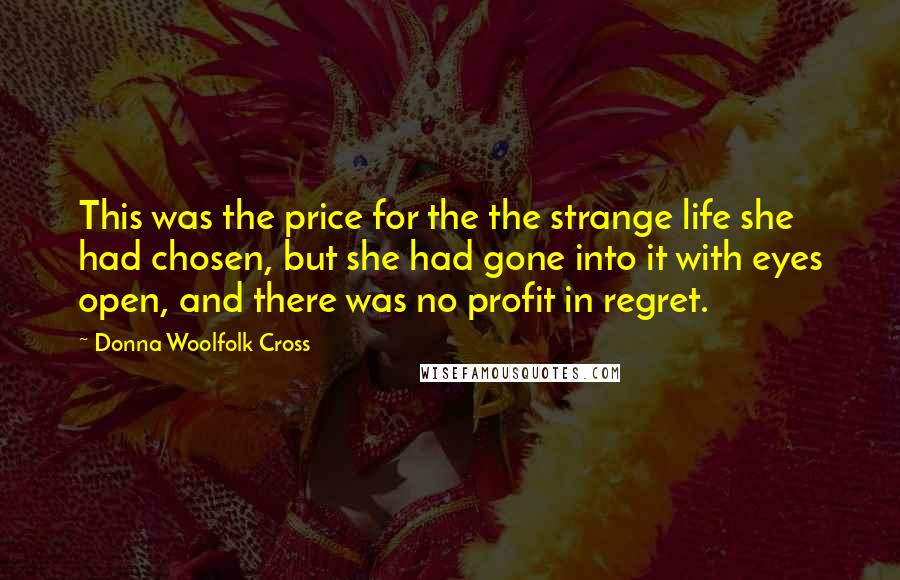 Donna Woolfolk Cross Quotes: This was the price for the the strange life she had chosen, but she had gone into it with eyes open, and there was no profit in regret.