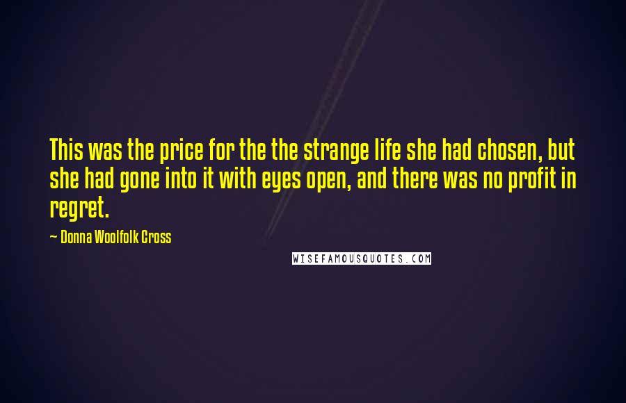 Donna Woolfolk Cross Quotes: This was the price for the the strange life she had chosen, but she had gone into it with eyes open, and there was no profit in regret.